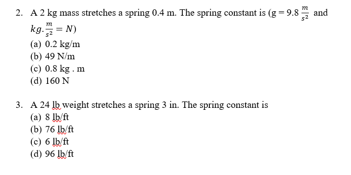 **2. A 2 kg mass stretches a spring 0.4 m. The spring constant is (g = 9.8 m/s² and kg·m/s² = N)**

(a) 0.2 kg/m  
(b) 49 N/m  
(c) 0.8 kg·m  
(d) 160 N  

---

**3. A 24 lb weight stretches a spring 3 in. The spring constant is**

(a) 8 lb/ft  
(b) 76 lb/ft  
(c) 6 lb/ft  
(d) 96 lb/ft  

---

**Explanation of Concepts:**

The problems above relate to Hooke’s Law, which states that the force needed to extend or compress a spring by some distance \( x \) is proportional to that distance. This is often formulated as \( F = kx \), where \( k \) is the spring constant.

**Units:**

- In problem 2, the metric system is used with units of kilograms, meters, and Newtons (kg, m, N).
- In problem 3, the imperial system is used with units of pounds and inches (lb, in).

**Calculations:**

1. **For Problem 2:**
   - Weight \( W = mg = 2 \, \text{kg} \times 9.8 \, \text{m/s}^2 = 19.6 \, \text{N} \)
   - The spring constant \( k = \frac{F}{x} = \frac{19.6 \, \text{N}}{0.4 \, \text{m}} = 49 \, \text{N/m} \)

2. **For Problem 3:**
   - Note that 3 inches must be converted to feet: \( 3 \, \text{in} = 0.25 \, \text{ft} \)
   - Spring constant \( k = \frac{F}{x} = \frac{24 \, \text{lb}}{0.25 \, \text{ft}} = 96 \, \text{lb/ft} \)