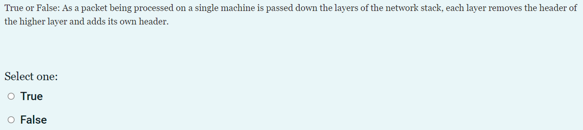 True or False: As a packet being processed on a single machine is passed down the layers of the network stack, each layer removes the header of
the higher layer and adds its own header.
Select one:
O True
O False
