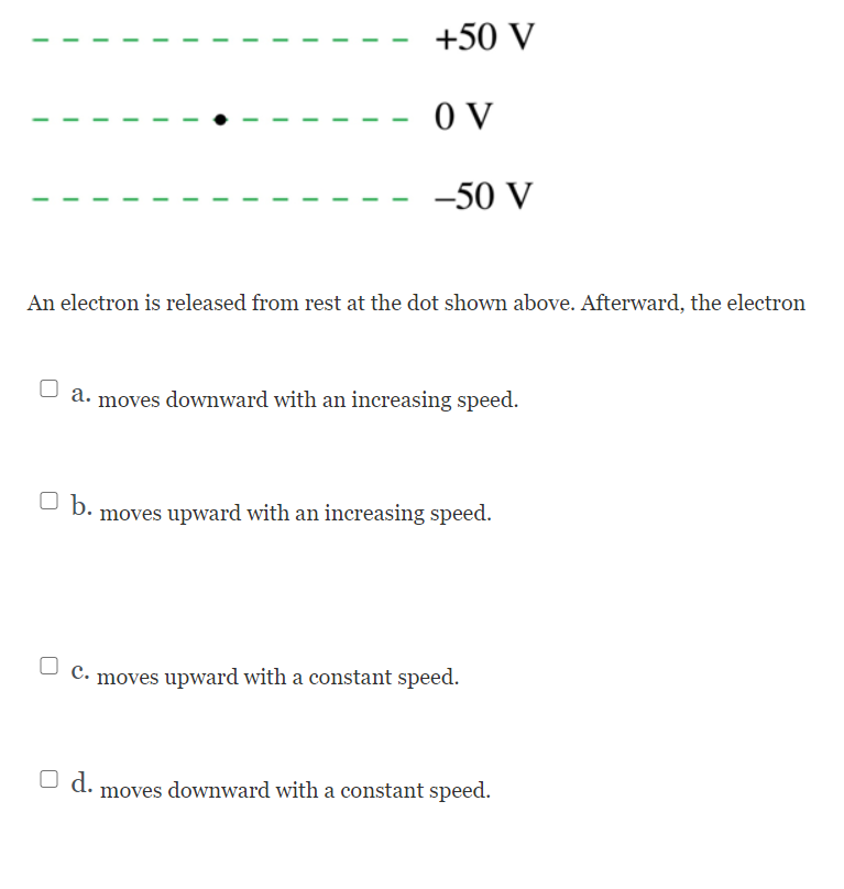 +50 V
O V
-50 V
An electron is released from rest at the dot shown above. Afterward, the electron
moves downward with an increasing speed.
b.
moves upward with an increasing speed.
C. moves upward with a constant speed.
U d. moves downward with a constant speed.
