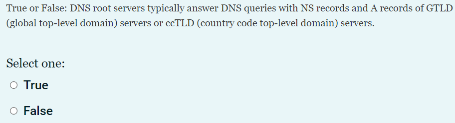 True or False: DNS root servers typically answer DNS queries with NS records and A records of GTLD
(global top-level domain) servers or ccTLD (country code top-level domain) servers.
Select one:
O True
O False
