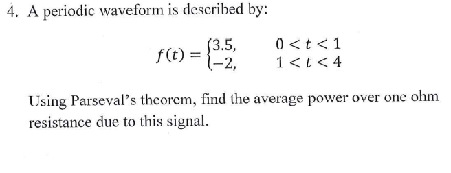 4. A periodic waveform is described by:
$3.5,
1-2,
0 <t <1
1<t< 4
f(t)
Using Parseval's theorem, find the average power over one ohm
resistance due to this signal.
