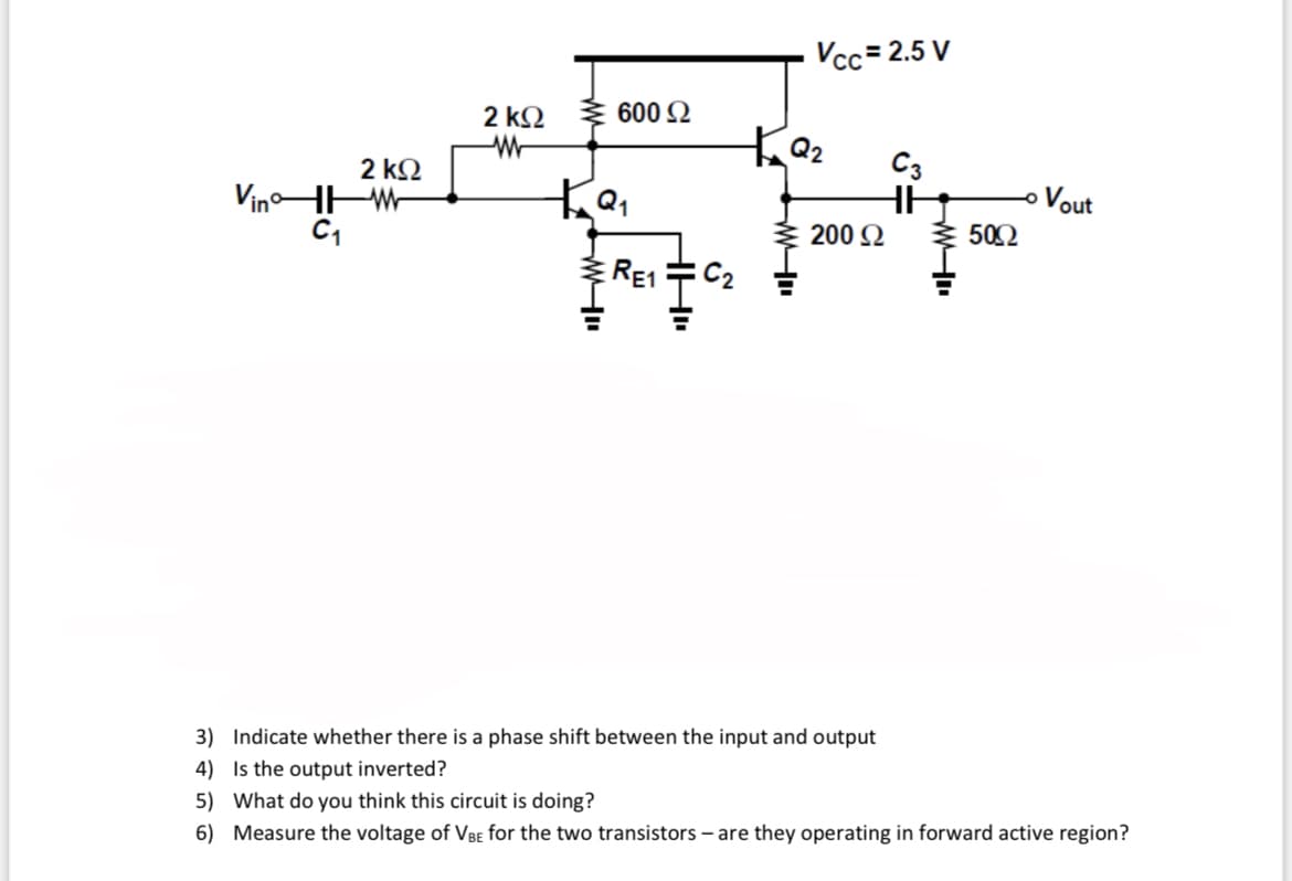 Vcc= 2.5 V
2 k2
600 2
2 k2
C3
VinoHHW
Vout
ㅇ
200 2
50Ω
ERE1
C2
3) Indicate whether there is a phase shift between the input and output
4) Is the output inverted?
5) What do you think this circuit is doing?
6) Measure the voltage of VBE for the two transistors – are they operating in forward active region?
