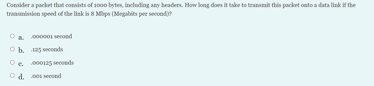 Consider a packet that consists of 1000 bytes, including any headers. How long does it take to transmit this packet onto a data link if the
transmission speed of the link is 8 Mbps (Megabits per second)?
а.
.000001 second
O b.
.125 seconds
с.
.000125 seconds
O d.
.001 second
