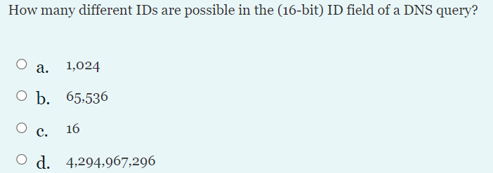 How many different IDs are possible in the (16-bit) ID field of a DNS query?
a. 1,024
О Ъ. 65.536
с.
16
O d. 4:294,967,296
