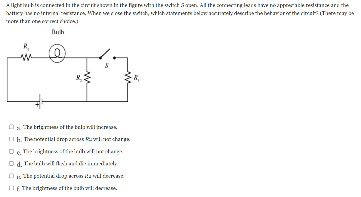 A light bulb is connected in the circuit shown in the figure with the switch S open. All the connecting leads have no appreciable resistance and the
battery has no internal resistance. When we close the switch, which statements below accurately describe the behavior of the circuit? (There may be
more than one correct choice.)
Bulb
R,
R,
R,
а.
The brightness of the bulb will increase.
O b. The potential drop across R2 will not change.
с.
The brightness of the bulb will not change.
O d. The bulb will flash and die immediately.
е.
The potential drop across R2 will decrease.
O f. The brightness of the bulb will decrease.
O O
