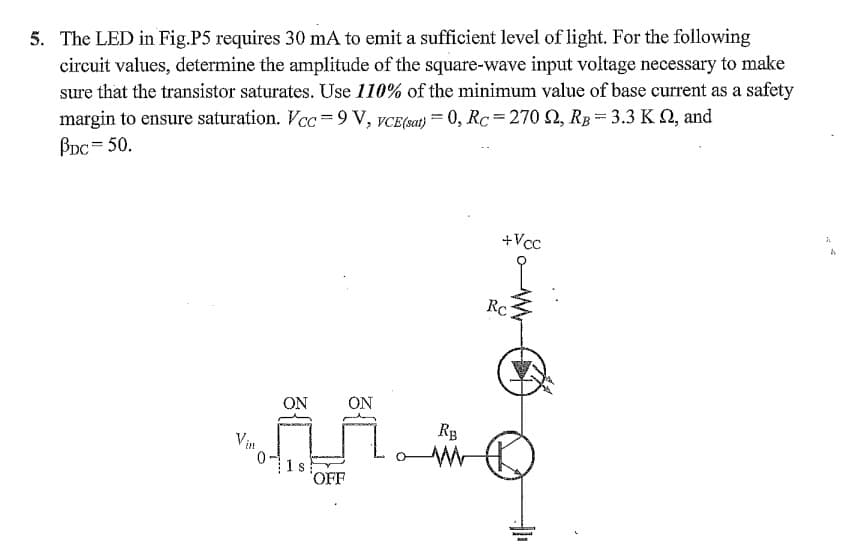 5. The LED in Fig.P5 requires 30 mA to emit a sufficient level of light. For the following
circuit values, determine the amplitude of the square-wave input voltage necessary to make
sure that the transistor saturates. Use 110% of the minimum value of base current as a safety
margin to ensure saturation. Vcc =9 V, vCE(sat) = 0, Rc=270 2, Rp = 3.3 K 2, and
BDc = 50.
+Vcc
RC
ON
ON
RB
Vin
1 s
OFF
