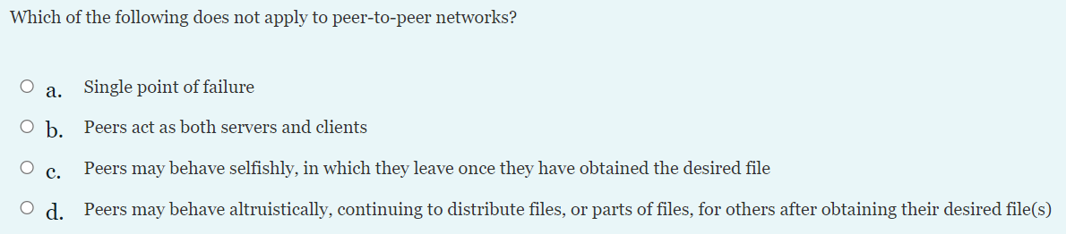 Which of the following does not apply to peer-to-peer networks?
а.
Single point of failure
Peers act as both servers and clients
с.
Peers may behave selfishly, in which they leave once they have obtained the desired file
O d. Peers may behave altruistically, continuing to distribute files, or parts of files, for others after obtaining their desired file(s)
