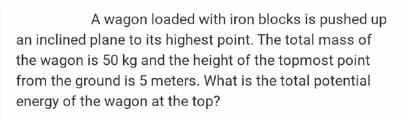 A wagon loaded with iron blocks is pushed up
an inclined plane to its highest point. The total mass of
the wagon is 50 kg and the height of the topmost point
from the ground is 5 meters. What is the total potential
energy of the wagon at the top?