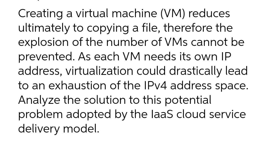 Creating a virtual machine (VM) reduces
ultimately to copying a file, therefore the
explosion of the number of VMs cannot be
prevented. As each VM needs its own IP
address, virtualization could drastically lead
to an exhaustion of the IPv4 address space.
Analyze the solution to this potential
problem adopted by the laaS cloud service
delivery model.