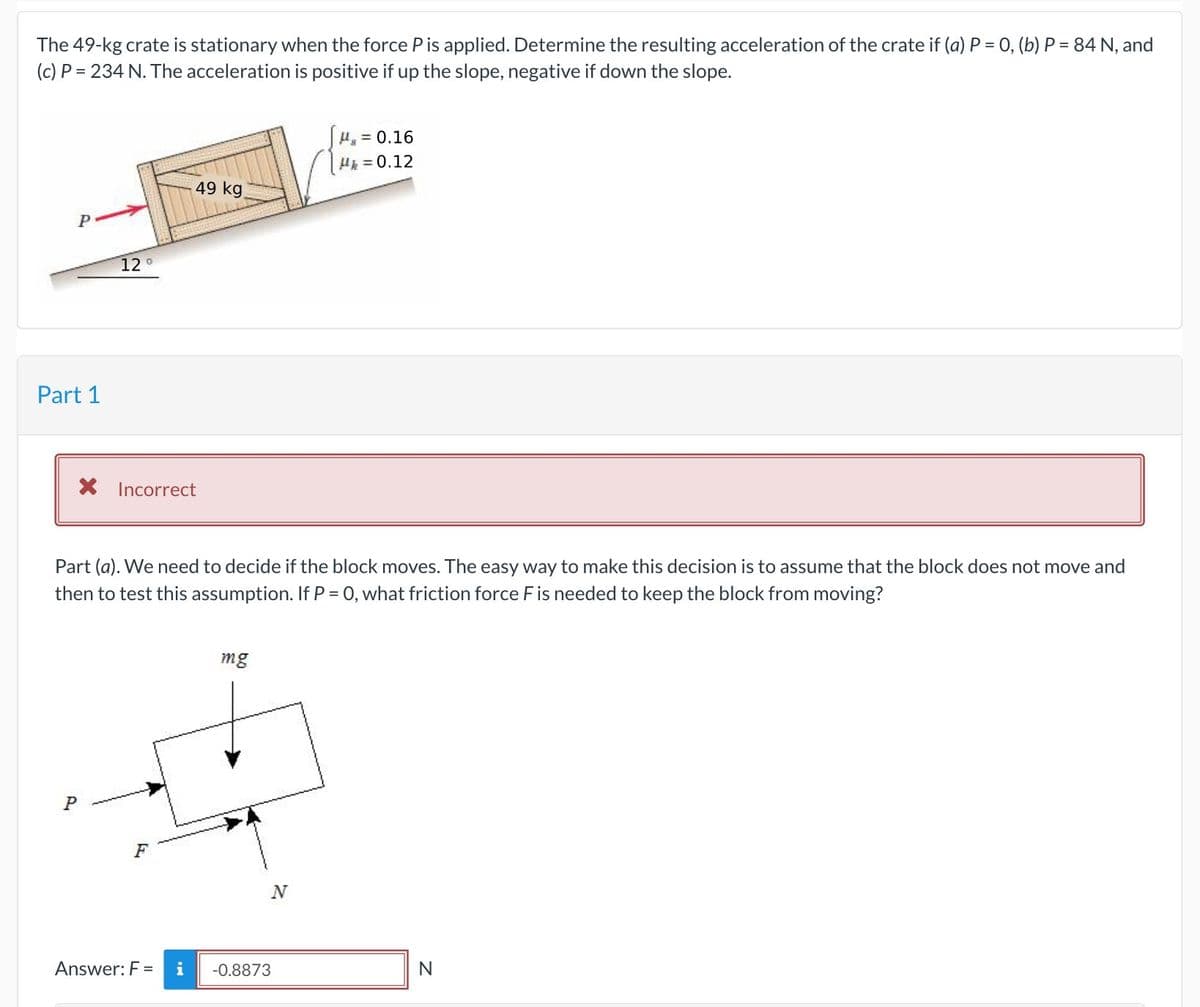 The 49-kg crate is stationary when the force P is applied. Determine the resulting acceleration of the crate if (a) P = 0, (b) P = 84 N, and
(c) P = 234 N. The acceleration is positive if up the slope, negative if down the slope.
= 0.16
H = 0.12
49 kg
12°
Part 1
X Incorrect
Part (a). We need to decide if the block moves. The easy way to make this decision is to assume that the block does not move and
then to test this assumption. If P = 0, what friction force Fis needed to keep the block from moving?
mg
F
Answer: F =
i
-0.8873
N
