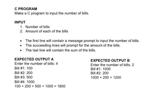 C PROGRAM
Make a C program to input the number of bills.
INPUT
1. Number of bills
2. Amount of each of the bills
• The first line will contain a message prompt to input the number of bills.
• The succeeding lines will prompt for the amount of the bills.
• The last line will contain the sum of the bills.
EXPECTED OUTPUT A
EXPECTED OUTPUT B
Enter the number of bills: 4
Enter the number of bills: 2
Bill #1: 1000
Bill #1: 100
Bill #2: 200
Bill #2: 200
Bill #3: 500
1000 + 200 = 1200
Bill #4: 1000
100 + 200 + 500 + 1000 = 1800
