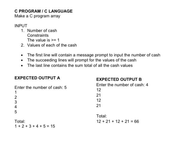 C PROGRAM / C LANGUAGE
Make a C program array
INPUT
1. Number of cash
Constraints
The value is >= 1
2. Values of each of the cash
The first line will contain a message prompt to input the number of cash
• The succeeding lines will prompt for the values of the cash
• The last line contains the sum total of all the cash values
EXPECTED OUTPUT A
EXPECTED OUTPUT B
Enter the number of cash: 4
Enter the number of cash: 5
1
12
21
2
3
12
4
21
Total:
Total:
1 + 2 + 3 + 4 + 5 = 15
12 + 21 + 12 + 21 66
