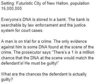 Setting: Futuristic City of New Halton, population
15,000,000
Everyone's DNA is stored in a bank. The bank is
searchable by law enforcement and the justice
system for court cases.
A man is on trial for a crime. The only evidence
against him is some DNA found at the scene of the
crime. The prosecutor says "There's a 1 in a million
chance that the DNA at the scene would match the
defendant's! He must be guilty!"
What are the chances the defendant is actually
guilty?