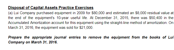 Disposal of Capital Assets Practice Exercises
(a) Lui Company purchased equipment in 2009 for $80,000 and estimated an $8,000 residual value at
the end of the equipment's 10-year useful life. At December 31, 2015, there was $50,400 in the
Accumulated Amortization account for this equipment using the straight-line method of amortization. On
March 31, 2016, the equipment was sold for $21,000.
Prepare the appropriate journal entries to remove the equipment from the books of Lui
Company on March 31, 2016.
