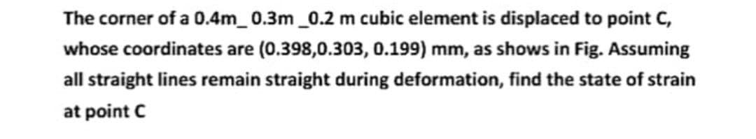 The corner of a 0.4m_0.3m_0.2 m cubic element is displaced to point C,
whose coordinates are (0.398,0.303, 0.199) mm, as shows in Fig. Assuming
all straight lines remain straight during deformation, find the state of strain
at point C
