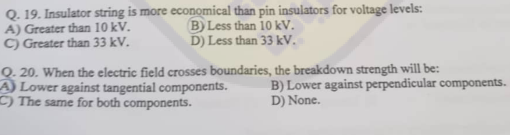 Q. 19. Insulator string is more economical than pin insulators for voltage levels:
A) Greater than 10 kV.
B) Less than 10 kV.
C) Greater than 33 kV.
D) Less than 33 kV.
Q. 20. When the electric field crosses boundaries, the breakdown strength will be:
A) Lower against tangential components.
C) The same for both components.
B) Lower against perpendicular components.
D) None.