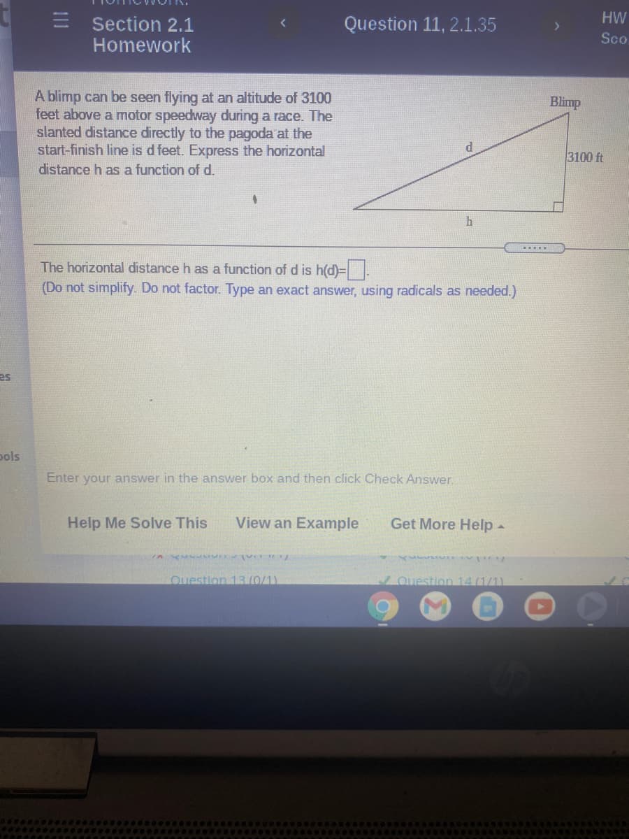 E Section 2.1
Question 11, 2.1.35
HW
Sco
Homework
A blimp can be seen flying at an altitude of 3100
feet above a motor speedway during a race. The
slanted distance directly to the pagoda at the
start-finish line is d feet. Express the horizontal
distance h as a function of d.
Blimp
3100 ft
h
.....
The horizontal distance h as a function of d is h(d)=.
(Do not simplify. Do not factor. Type an exact answer, using radicals as needed.)
es
pols
Enter your answer in the answer box and then click Check Answer.
Help Me Solve This
View an Example
Get More Help-
Ouestion 13(0/1)
Question 14(1/1)
