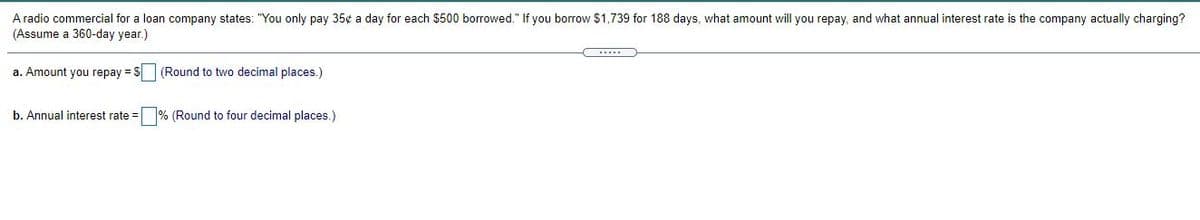 A radio commercial for a loan company states: "You only pay 35¢ a day for each $500 borrowed." If you borrow $1,739 for 188 days, what amount will you repay, and what annual interest rate is the company actually charging?
(Assume a 360-day year.)
a. Amount you repay = S (Round to two decimal places.)
b. Annual interest rate =
% (Round to four decimal places.)
