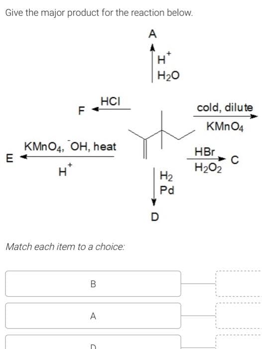 Give the major product for the reaction below.
A
E
F
H
KMnO4, OH, heat
Match each item to a choice:
B
HCI
A
C
H
H₂O
D
H₂
Pd
cold, dilute
KMnO4
HBr
H₂O2
с