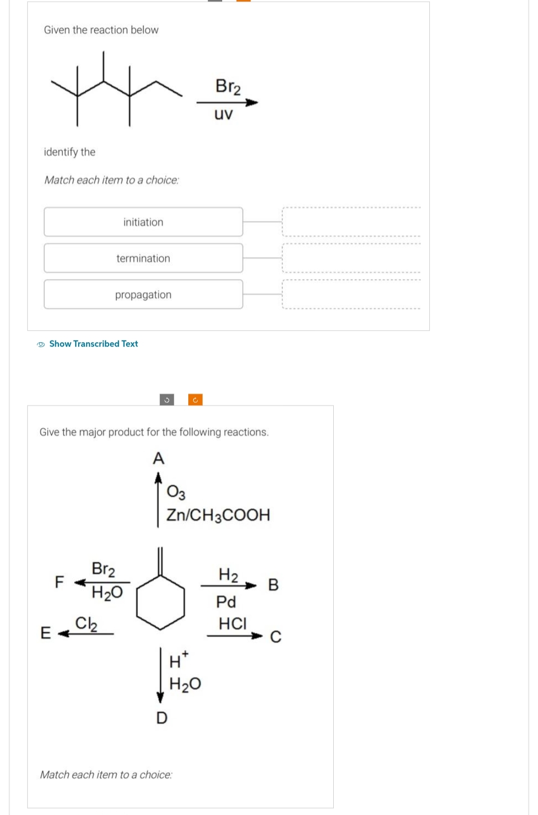 Given the reaction below
identify the
Match each item to a choice:
E
r
F
Show Transcribed Text
initiation
termination.
propagation
Give the major product for the following reactions.
A
Br₂
Cl₂
H₂O
03
Zn/CH3COOH
D
Br2
uv
H*
H₂O
Match each item to a choice:
H2
Pd
HCI
B
C