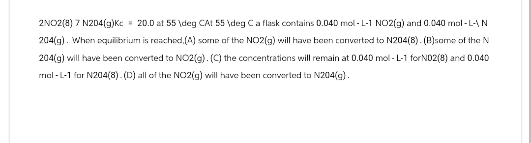 2NO2(8) 7 N204(g)Kc = 20.0 at 55 \deg CAt 55 \deg C a flask contains 0.040 mol-L-1 NO2(g) and 0.040 mol - L-\ N
204(g). When equilibrium is reached, (A) some of the NO2(g) will have been converted to N204(8). (B)some of the N
204(g) will have been converted to NO2(g). (C) the concentrations will remain at 0.040 mol-L-1 forN02(8) and 0.040
mol-L-1 for N204(8). (D) all of the NO2(g) will have been converted to N204(g).