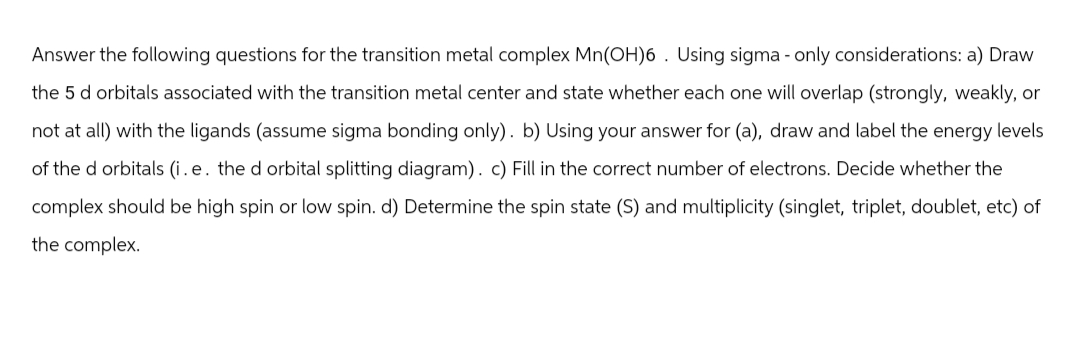 Answer the following questions for the transition metal complex Mn(OH)6. Using sigma - only considerations: a) Draw
the 5 d orbitals associated with the transition metal center and state whether each one will overlap (strongly, weakly, or
not at all) with the ligands (assume sigma bonding only). b) Using your answer for (a), draw and label the energy levels
of the d orbitals (i.e. the d orbital splitting diagram). c) Fill in the correct number of electrons. Decide whether the
complex should be high spin or low spin. d) Determine the spin state (S) and multiplicity (singlet, triplet, doublet, etc) of
the complex.