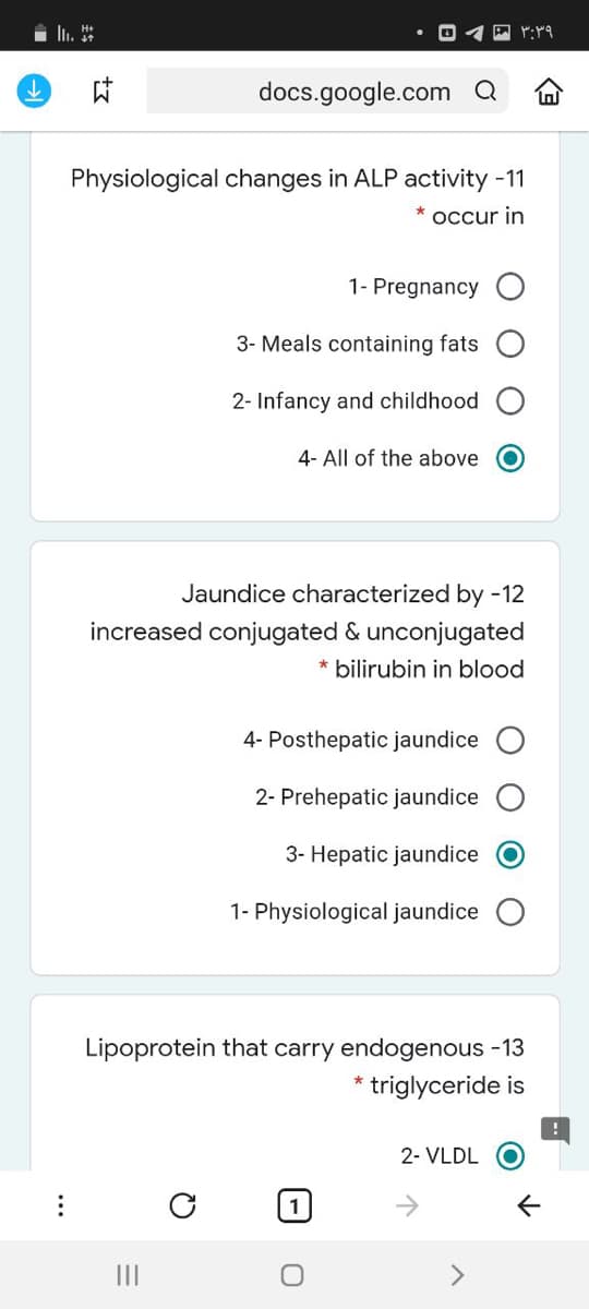 docs.google.com a
Physiological changes in ALP activity -11
* occur in
1- Pregnancy O
3- Meals containing fats
2- Infancy and childhood
4- All of the above
Jaundice characterized by -12
increased conjugated & unconjugated
* bilirubin in blood
4- Posthepatic jaundice
2- Prehepatic jaundice
3- Hepatic jaundice
1- Physiological jaundice
Lipoprotein that carry endogenous -13
triglyceride is
2- VLDL O
II
