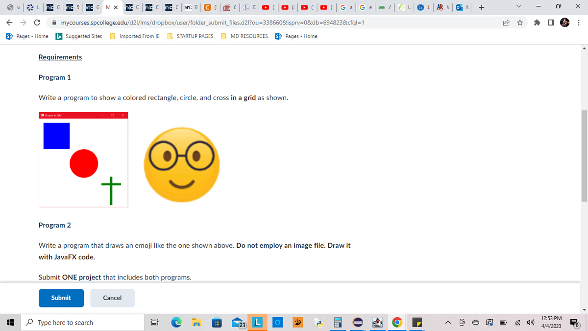 n
A
L mlc Gmc 5 mic G M X mic C| mic Cmic CSPC BCĚCO C
← → C
S Pages - Home ►Suggested Sites
mycourses.spcollege.edu/d2l/lms/dropbox/user/folder_submit_files.d2l?ou=338660&isprv=0&db=694823&cfql=1
STARTUP PAGES
Requirements
Program 1
Shapes in Grid
Write a program to show a colored rectangle, circle, and cross in a grid as shown.
Imported From IE
Submit
t
Type here to search
Submit ONE project that includes both programs.
O
Program 2
Write a program that draws an emoji like the one shown above. Do not employ an image file. Draw it
with JavaFX code.
Cancel
MD RESOURCES S Pages - Home
E C
CG a G e ∞ A|CL|G J₁ AR
Ji
AR V
(23)
L
^ +
0
12:53 PM
4/4/2023
X
:
B