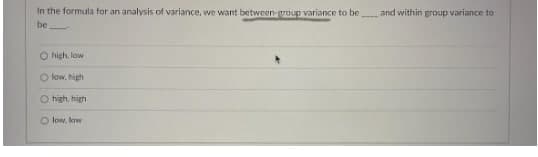 In the formula for an analysis of variance, we want between-group variance to be
and within group variance to
be
O high, low
O low, high
O high, high
O low, low
