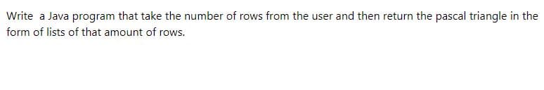 Write a Java program that take the number of rows from the user and then return the pascal triangle in the
form of lists of that amount of rows.