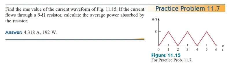 Find the rms value of the current waveform of Fig. 11.15. If the current
flows through a 9- resistor, calculate the average power absorbed by
the resistor.
Answer: 4.318 A, 192 W.
Practice Problem 11.7
i(1) A
M.
4 5 6
0 1 2 3
Figure 11.15
For Practice Prob. 11.7.