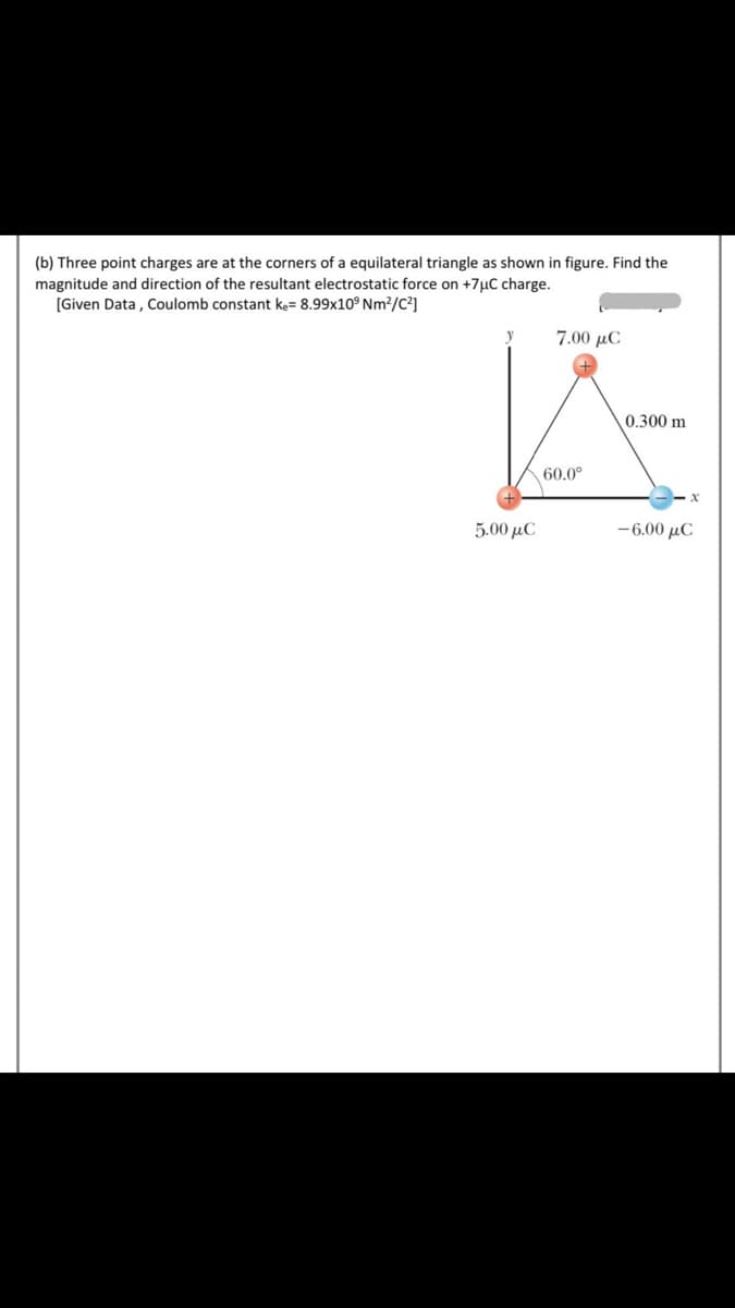 (b) Three point charges are at the corners of a equilateral triangle as shown in figure. Find the
magnitude and direction of the resultant electrostatic force on +7µC charge.
[Given Data , Coulomb constant ke= 8.99x10° Nm?/C²]
7.00 μC
0.300 m
60.0°
5.00 μC
-6.00 μC
