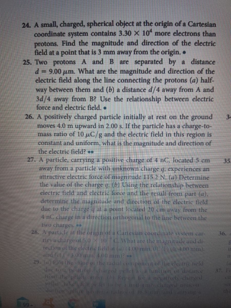 24. A small, charged, spherical object at the origin of a Cartesian
coordinate system contains 3.30 X 10 more electrons than
protons. Find the magnitude and direction of the electric
field at a point that is 3 mm away from the origin.
25. Two protons A and B are separated by a distance
d9.00 pum. What are the magnitude and direction of the
clectric field along the line connecting the protons (a) half-
way between them and (b) a distance d/4 away from A and
3d/4 away from B? Use the relationship between dectric
force and electric field,
26. A positively charged particle initially at rest on the ground
moves 4.0 m upward in 2.00 s. If the particle has a charge-to-
mass ratio of 10 µC/g and the electric field in this region is
constant and uniform, what is the magnitude and direction of
the electric field?
27. A particle, carrying a positive charge of 4 nC, located 5 cm
away from a parlicle with unknown charge q. experiences an
attractive electric force of magnitude 115.2 N. (a) Determine
the value of the charge q. (b) Using the relationship between
electric lield and electric force and the result from part (a),
determine the magnilude and direction of the dectric ield
due to the charge q al a point localed 20 cm away rom thei
4nC charge in a direction orthogonal to the lune between the
lwo charges
28. A particle at the origin of a Cartesian coordinate system car-
nes a charge ol 5.0 X 10 C What are the magnitudeand dr-
rection of the elecric lield al (a(4.00 mm 0.(00N00 m),
and f 3.00 m 4.00 mm
29. T) Plot the valne of the radial componcat of the eltrcncd
Jue to a posselcharged pellet a Tunter.ot Ne
prthepel center h) Repeit or d
eller Tke Jepllet to be a ilrl ocom
Juctny spiore having adiuofINS ndCaing
34
35.
36.
37. Fr
ser
the
99
