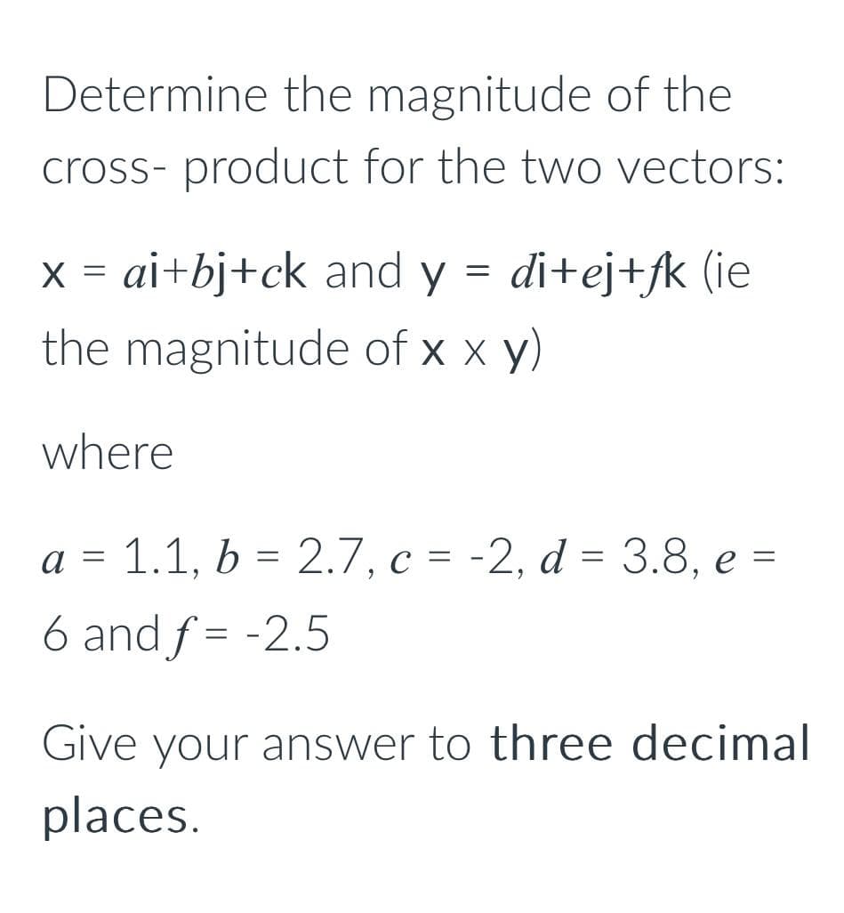 Determine the magnitude of the
cross- product for the two vectors:
di+ej+fk (ie
=
X ai+bj+ck and y
the magnitude of x x y)
where
=
a = 1.1, b = 2.7, c = -2, d = 3.8, e =
6 and f= -2.5
Give your answer to three decimal
places.