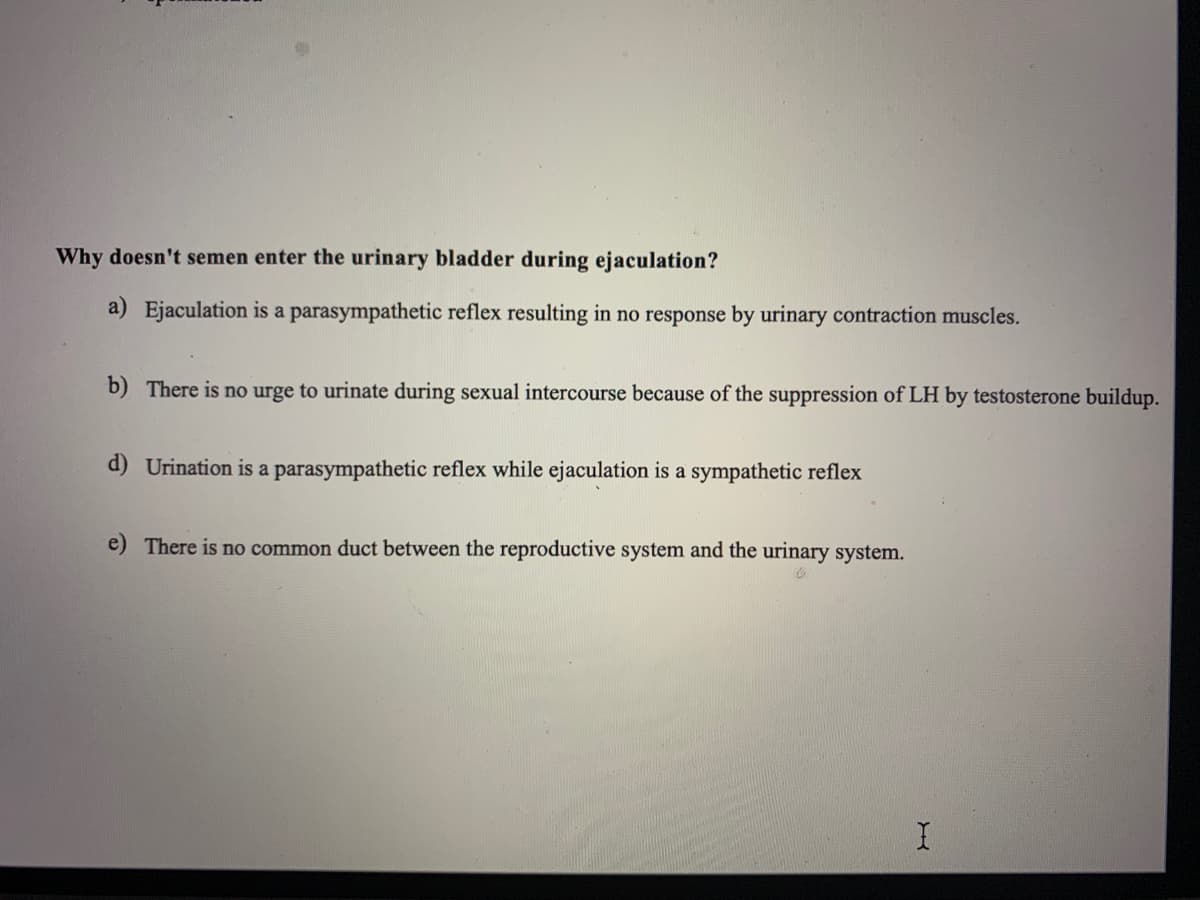 Why doesn't semen enter the urinary bladder during ejaculation?
a) Ejaculation is a parasympathetic reflex resulting in no response by urinary contraction muscles.
b) There is no urge to urinate during sexual intercourse because of the suppression of LH by testosterone buildup.
d) Urination is a parasympathetic reflex while ejaculation is a sympathetic reflex
e) There is no common duct between the reproductive system and the urinary system.
