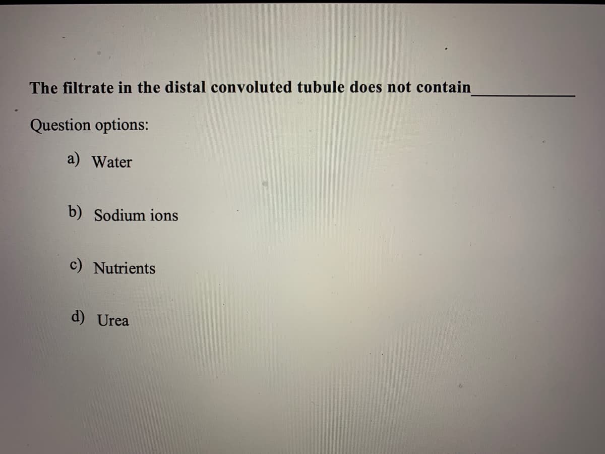 The filtrate in the distal convoluted tubule does not contain
Question options:
a) Water
b) Sodium ions
c) Nutrients
d) Urea
