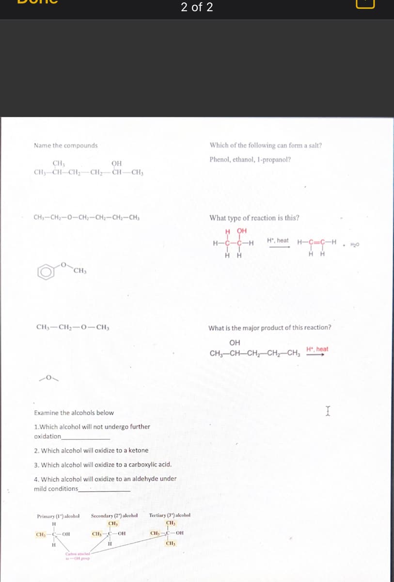 Name the compounds
CH3
CH3-CH-CH₂-CH₂CH-CH3
CH3-CH₂-O-CH₂-CH2-CH₂-CH3
CH₁ CH₂-0-CH₂
0
CH₂
Examine the alcohols below
1.Which alcohol will not undergo further
oxidation
2. Which alcohol will oxidize to a ketone
3. Which alcohol will oxidize to a carboxylic acid.
4. Which alcohol will oxidize to an aldehyde under
mild conditions_
OH
Primary (1) alcohol
H
Secondary (2) alcohol Tertiary (3) alcohol
CH₂
CH₂-C-
C-OH
***
CH₂-C-OH
H
Carbon attached -
CH₂
2 of 2
CH₁ C-OH
CH₂
Which of the following can form a salt?
Phenol, ethanol, 1-propanol?
What type of reaction is this?
H OH
H-C-C-H
II
HH
H, heat H-
H-C-C-H
HH
What is the major product of this reaction?
OH
CH₂-CH-CH₂-CH₂-CH₂
H*, heat
I
•
3
H₂0