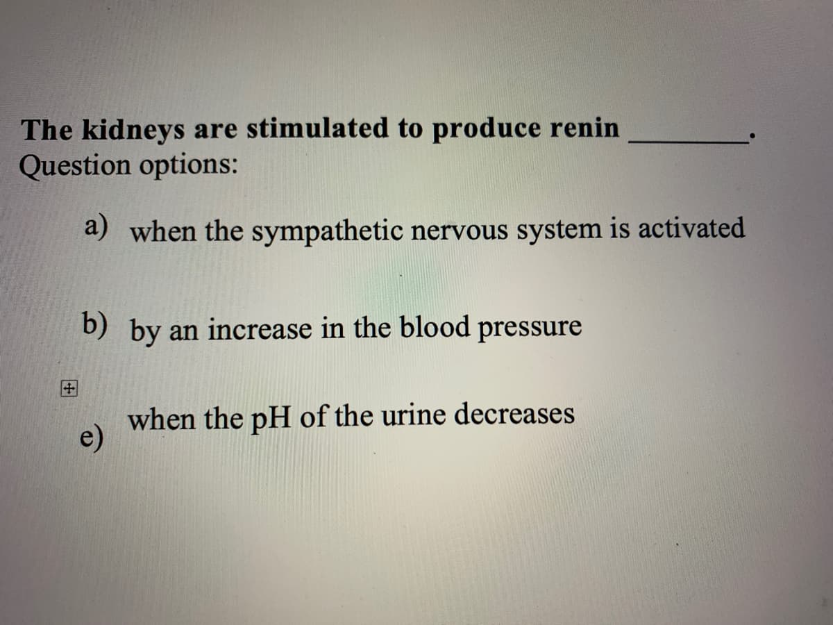 The kidneys are stimulated to produce renin
Question options:
a) when the sympathetic nervous system is activated
b) by an increase in the blood pressure
when the pH of the urine decreases
e)
