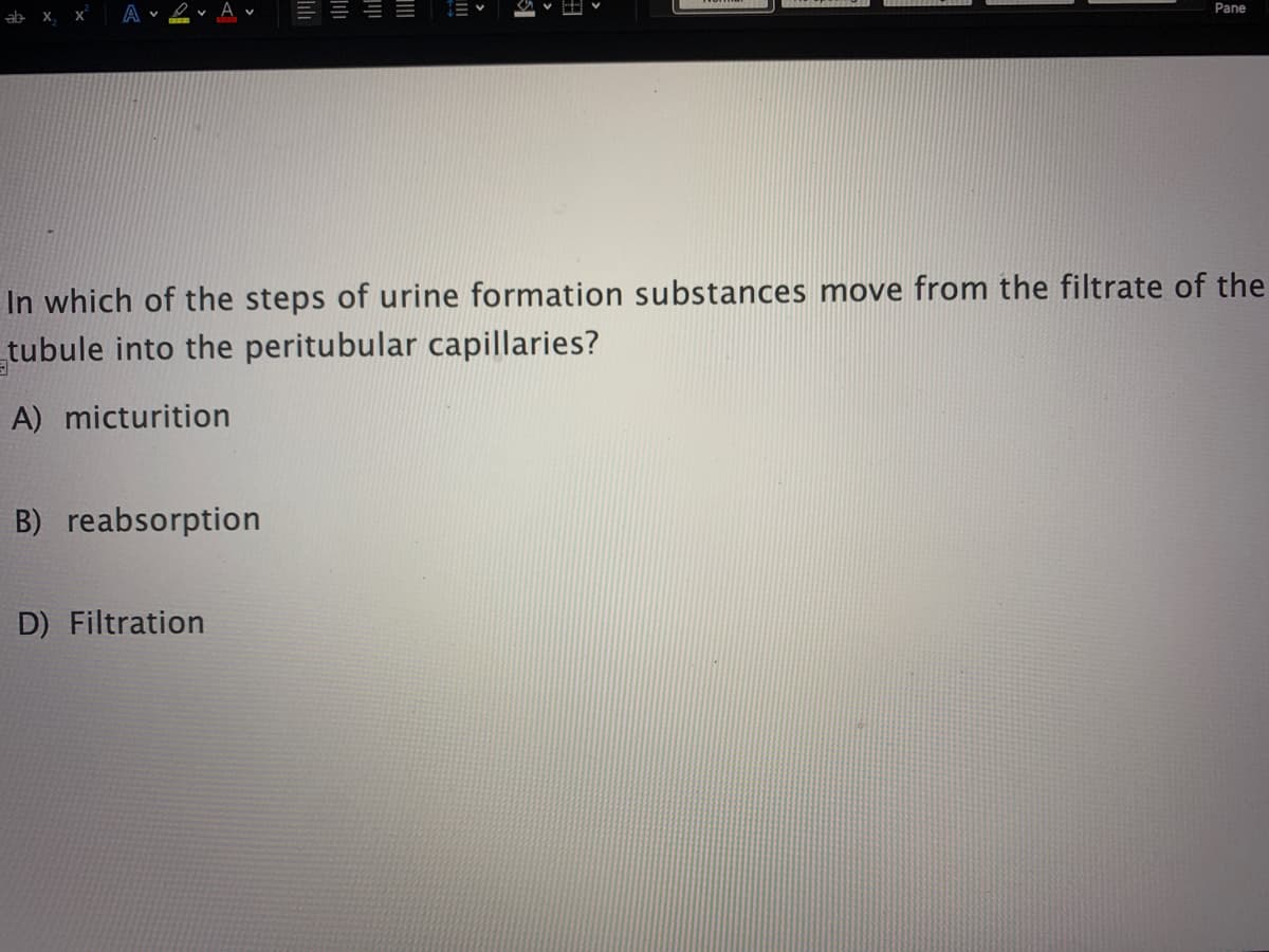 Pane
ab x, x
A v
v A v
E E E E
In which of the steps of urine formation substances move from the filtrate of the
tubule into the peritubular capillaries?
A) micturition
B) reabsorption
D) Filtration

