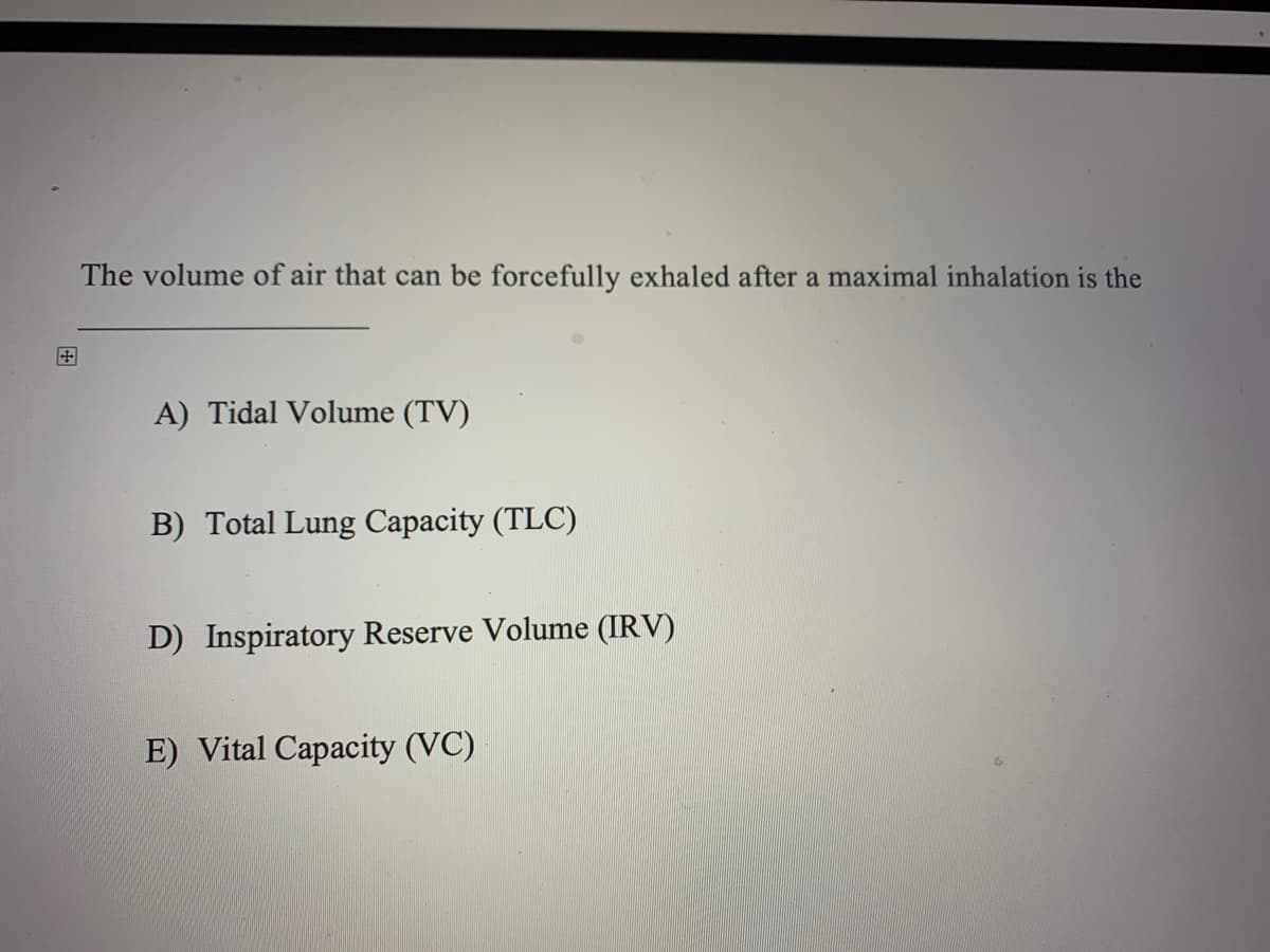 The volume of air that can be forcefully exhaled after a maximal inhalation is the
田
A) Tidal Volume (TV)
B) Total Lung Capacity (TLC)
D) Inspiratory Reserve Volume (IRV)
E) Vital Capacity (VC)
