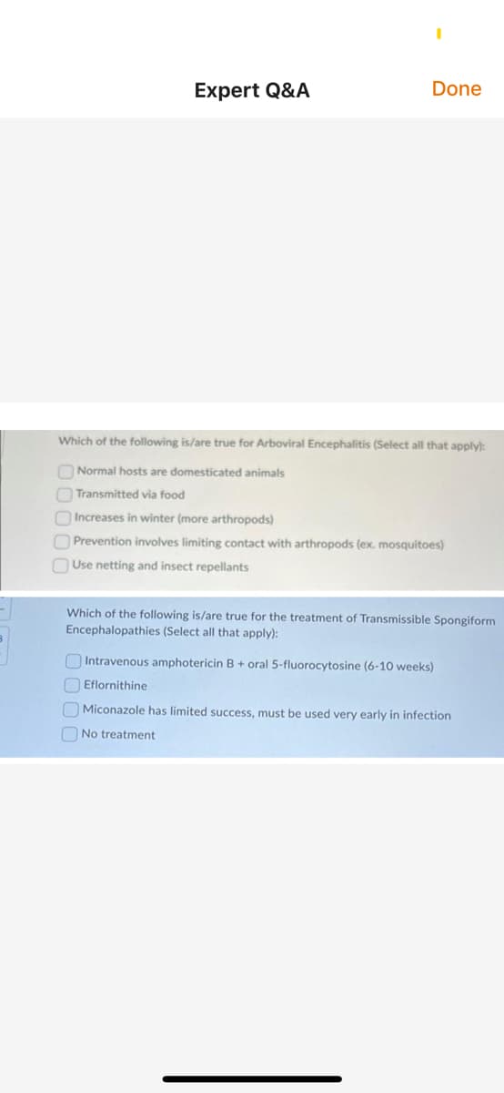 Expert Q&A
Done
Which of the following is/are true for Arboviral Encephalitis (Select all that apply):
O Normal hosts are domesticated animals
Transmitted via food
OIncreases in winter (more arthropods)
O Prevention involves limiting contact with arthropods (ex. mosquitoes)
Use netting and insect repellants
Which of the following is/are true for the treatment of Transmissible Spongiform
Encephalopathies (Select all that apply):
OIntravenous amphotericin B + oral 5-fluorocytosine (6-10 weeks)
N Eflornithine
O Miconazole has limited success, must be used very early in infection
O No treatment
