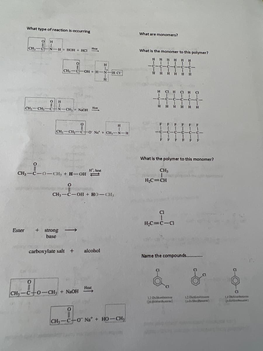 What type of reaction is occurring
CH₂-
O H
11
с N
Heat
H+ HOH + HCI -
H
O
0
CH–CH,—C-N—CH, + NJOH
CH₂-C-OH + H-N
Ester + strong
base
0
CH3-C-0-CH₂ + H-OH
Heat
H
CH,`CH,=C+0 Na + CH,—N-H
0
11
CH—C0–CH; + NaOH
Ht, heat
H
O
s
CH,—C−OH + HO–U
carboxylate salt + alcohol
H
Heat
H CI™
0
11
CH,—C–0 Nữ + HO–CH,
What are monomers?
What is the monomer to this polymer?
HHHHHH
-C-C-c-Icic
JIIIII
к н H Н Н Н Н
IT
H G H C H C
IIIIII
-c-c-c-c-c-c-
IIIIII
HHHHHH
FFFFFF
111
11
-C-C 11c1c
111
FFFFFF
What is the polymer to this monomer?
CH₁
1
H₂C=CH
CI
1
H₂C=CIC
Name the compounds................
1) Dichlorebode
-dbloshenerse)
12 Diction
(a-dichiltrobena)
CI
1,4-Dichlapobet
(pdatlobenzene)