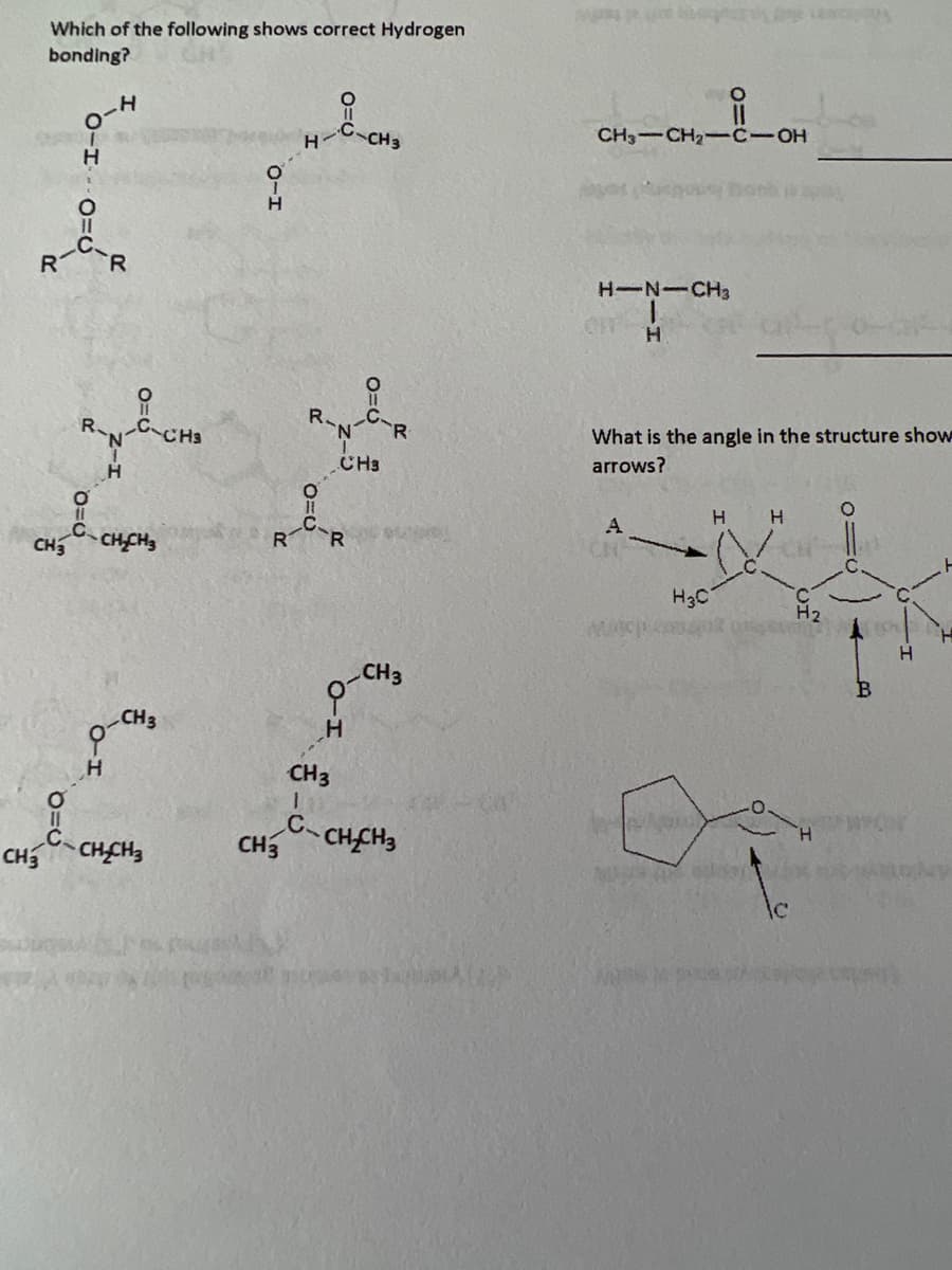 Which of the following shows correct Hydrogen
bonding?
CH3
TO-1
유
R-C-R
C
CH3
0-10=6
R-N-C-CH3
0=0
0=0
H
H
CH₂CH₂
CH 3
CH₂CH3
O-H
CH3
H
C-R
CH 3
R-CR
CH3
H
0=0
AUD
CH3
CH 3
I
C-CH₂CH3
11
CH3 CH₂-C-OH
HIN-CH3
H
OFF
O
A
What is the angle in the structure show
arrows?
H3C
H H
WOUGHS
H₂
O=C
B
H