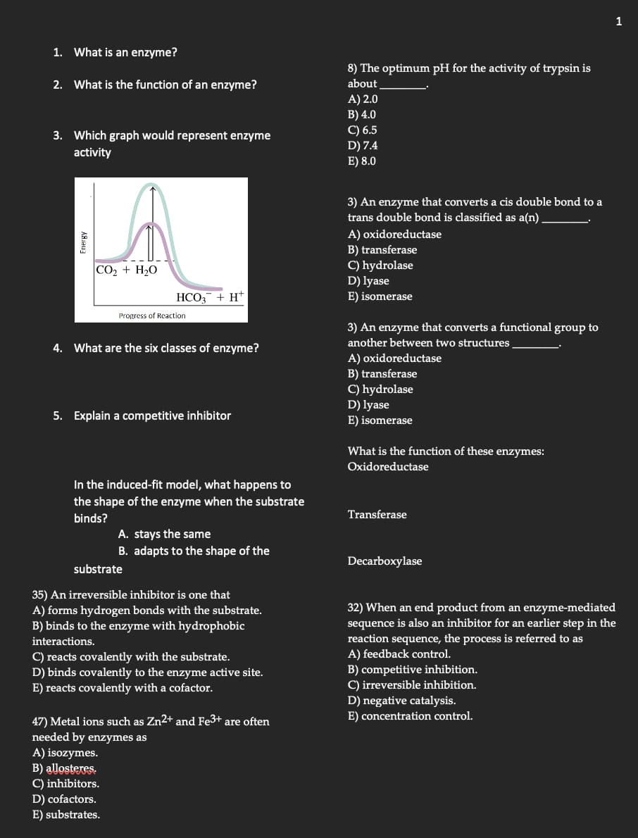 1. What is an enzyme?
2. What is the function of an enzyme?
3. Which graph would represent enzyme
activity
Energy
|CO, + H,O
HCO3 +HT
Progress of Reaction
4. What are the six classes of enzyme?
5. Explain a competitive inhibitor
In the induced-fit model, what happens to
the shape of the enzyme when the substrate
binds?
A. stays the same
B. adapts to the shape of the
substrate
35) An irreversible inhibitor is one that
A) forms hydrogen bonds with the substrate.
B) binds to the enzyme with hydrophobic
interactions.
C) reacts covalently with the substrate.
D) binds covalently to the enzyme active site.
E) reacts covalently with a cofactor.
47) Metal ions such as Zn²+ and Fe3+ are often
needed by enzymes as
A) isozymes.
B) allosteres.
C) inhibitors.
D) cofactors.
E) substrates.
8) The optimum pH for the activity of trypsin is
about
A) 2.0
B) 4.0
C) 6.5
D) 7.4
E) 8.0
3) An enzyme that converts a cis double bond to a
trans double bond is classified as a(n).
A) oxidoreductase
B) transferase
C) hydrolase
D) lyase
E) isomerase
3) An enzyme that converts a functional group to
another between two structures
A) oxidoreductase
B) transferase
C) hydrolase
D) lyase
E) isomerase
What is the function of these enzymes:
Oxidoreductase
Transferase
Decarboxylase
1
32) When an end product from an enzyme-mediated
sequence is also an inhibitor for an earlier step in the
reaction sequence, the process is referred to as
A) feedback control.
B) competitive inhibition.
C) irreversible inhibition.
D) negative catalysis.
E) concentration control.