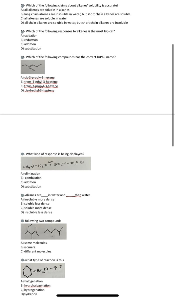 11- Which of the following claims about alkenes' solubility is accurate?
A) all alkenes are soluble in alkanes
B) long chain alkenes are insoluble in water, but short chain alkenes are soluble
C) all alkenes are soluble in water
D) all chain alkenes are soluble in water, but short chain alkenes are insoluble
12- Which of the following responses to alkenes is the most typical?
A) oxidation
B) reduction
C) addition
D) substitution
11- Which of the following compounds has the correct IUPAC name?
A) cis-3-proply-3-hexene
B) trans-4-ethyl-3-heptene
C) trans-3-propyl-3-hexene
D) cis-4-ethyl-3-heptene
- What kind of response is being displayed?
neat
Cty g) +50₂ (9) 3C0₂ (9) + 4H₂0 (g)
A) elimination
B) combustion
C) addition
D) substitution
-Alkanes are in water and....then water.
A) insoluble more dense
B) soluble less dense
C) soluble more dense
D) insoluble less dense.
-following two compounds
fi
A) same molecules
B) isomers
C) different molecules.
-what type of reaction is this
+ Brz (1) →)?
A)
halogenation
B) hydrohalogenation
C) hydrogenation
D)hydration