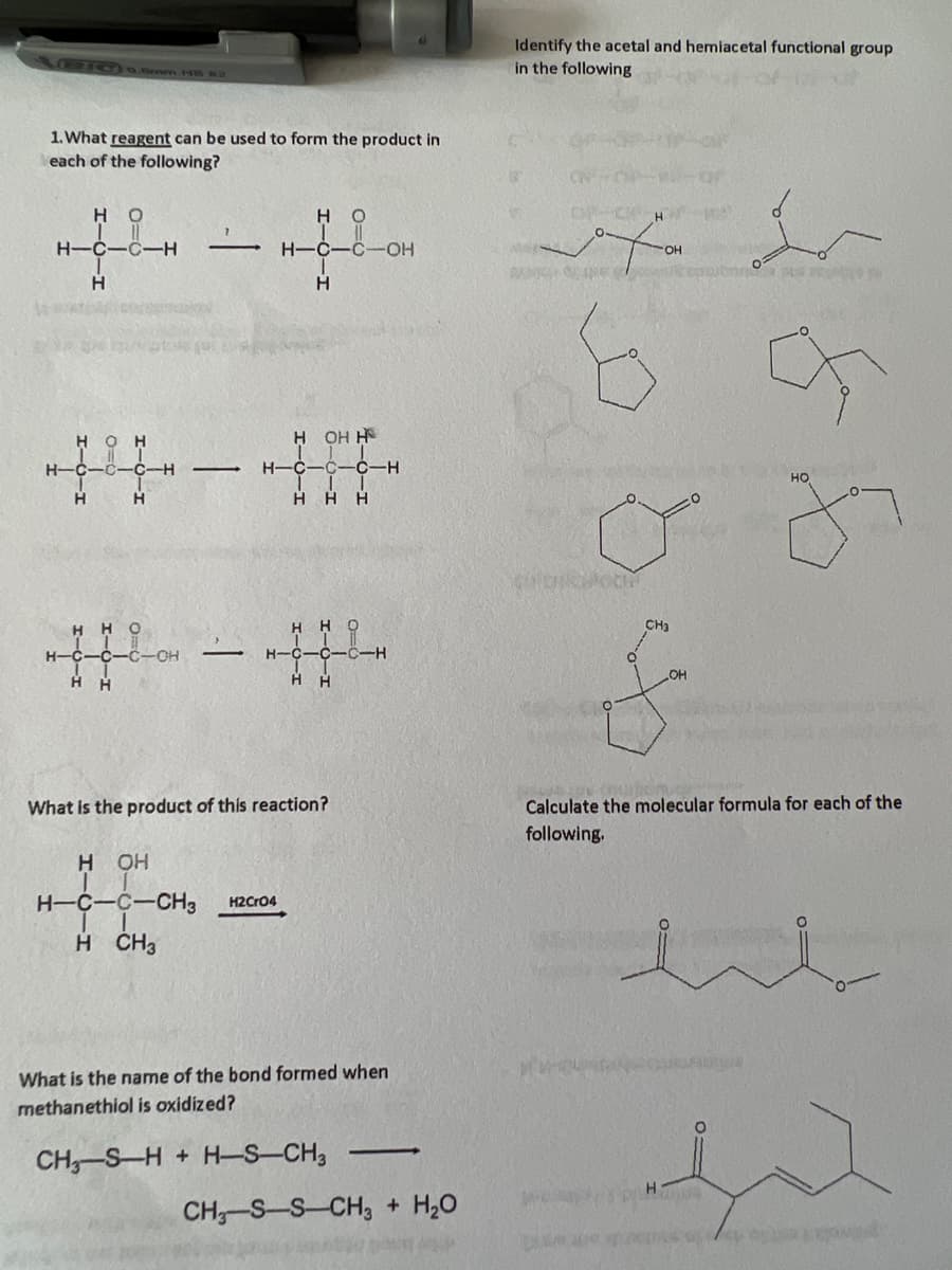 \/C)0.Bm HB 4
1. What reagent can be used to form the product in
each of the following?
но
| ||
H-C-C-H
Н
WA
Н-
нон
-C-C-H
Н
Н
нно
-С-С-С-О
I
Н Н
—
-
-
-
HO
H-C-C-OH
H
H OH H
| | |
H-c-c-c-H
| | |
Hнн
HHO
H-C-C-C-H
Н Н
What is the product of this reaction?
H OH
H-C-C-CH3 H2CRO4
H CH3
What is the name of the bond formed when
methanethiol is oxidized?
CHz-S-H + H-S-CH3
—
CH-S-S-CH3 + H2O
Identify the acetal and hemiacetal functional group
in the following
OF CH
охо
OH
OPE
Guitkwot
И
www
CH₂
OH
H
ко
Calculate the molecular formula for each of the
following.
985
НО