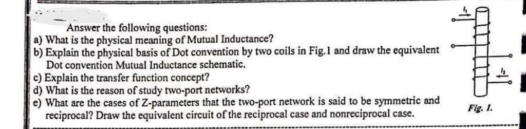 Answer the following questions:
a) What is the physical meaning of Mutual Inductance?
b) Explain the physical basis of Dot convention by two coils in Fig.1 and draw the equivalent
Dot convention Mutual Inductance schematic.
c) Explain the transfer function concept?
d) What is the reason of study two-port networks?
e) What are the cases of Z-parameters that the two-port network is said to be symmetric and
reciprocal? Draw the equivalent circuit of the reciprocal case and nonreciprocal case.
quplit
Fig. 1.