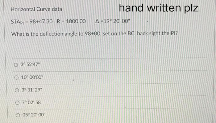 hand written plz
Horizontal Curve data
STAPI = 98+47.30 R = 1000.00 A=19° 20'00"
What is the deflection angle to 98+00, set on the BC, back sight the Pl?
O 3° 52'47"
O 10° 00'00"
O3° 31' 29"
O 7° 02' 58"
O 05° 20'00"