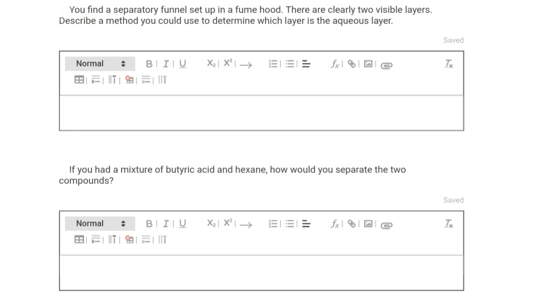 You find a separatory funnel set up in a fume hood. There are clearly two visible layers.
Describe a method you could use to determine which layer is the aqueous layer.
Saved
Normal
BII|U
X2| X² | →
EEE
fx| ® | O
If you had a mixture of butyric acid and hexane, how would you separate the two
compounds?
Saved
Normal
BIIIU
X2| X² | →
EEE

