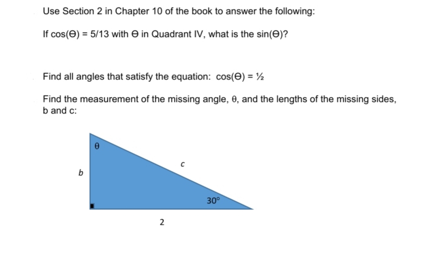 Use Section 2 in Chapter 10 of the book to answer the following:
If cos(e) = 5/13 with e in Quadrant IV, what is the sin(e)?
Find all angles that satisfy the equation: cos(e) = ½
Find the measurement of the missing angle, 6, and the lengths of the missing sides,
b and c:
30°
2
